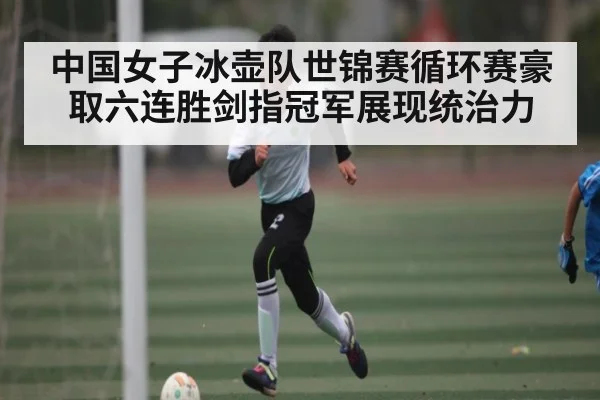 中国女子冰壶队世锦赛循环赛豪取六连胜剑指冠军展现统治力 | kaiyun